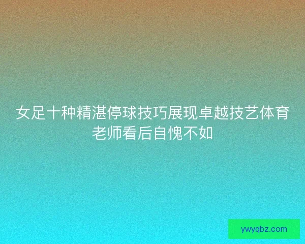 女足十种精湛停球技巧展现卓越技艺体育老师看后自愧不如