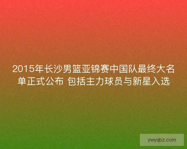 2015年长沙男篮亚锦赛中国队最终大名单正式公布 包括主力球员与新星入选