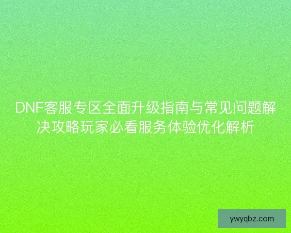 DNF客服专区全面升级指南与常见问题解决攻略玩家必看服务体验优化解析