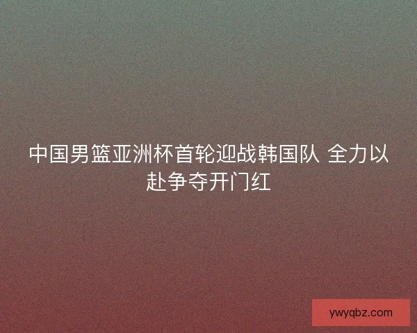 中国男篮亚洲杯首轮迎战韩国队 全力以赴争夺开门红 中国男篮亚洲杯首轮迎战韩国队 全力以赴争夺开门红
