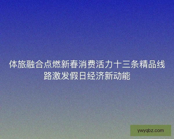体旅融合点燃新春消费活力十三条精品线路激发假日经济新动能 体旅融合点燃新春消费活力十三条精品线路激发假日经济新动能