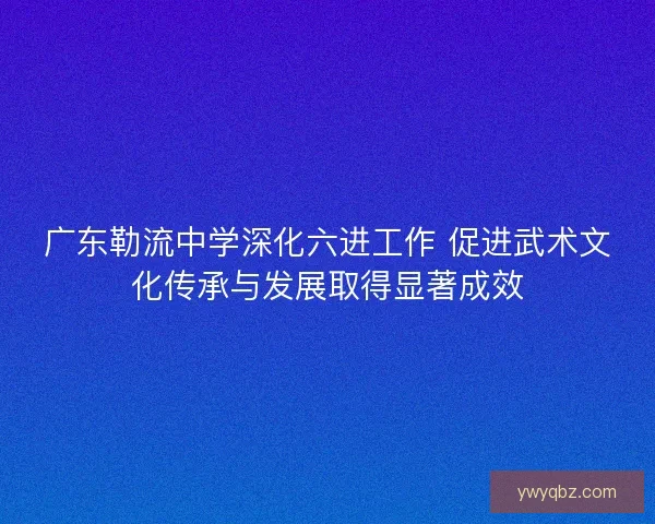 广东勒流中学深化六进工作 促进武术文化传承与发展取得显著成效 广东勒流中学深化六进工作 促进武术文化传承与发展取得显著成效