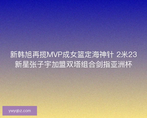 新韩旭再揽MVP成女篮定海神针 2米23新星张子宇加盟双塔组合剑指亚洲杯