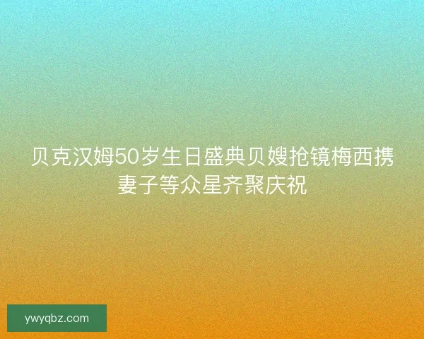 贝克汉姆50岁生日盛典贝嫂抢镜梅西携妻子等众星齐聚庆祝