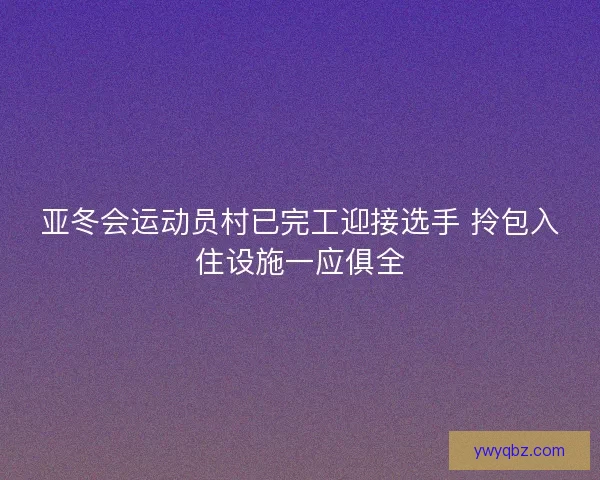 亚冬会运动员村已完工迎接选手 拎包入住设施一应俱全