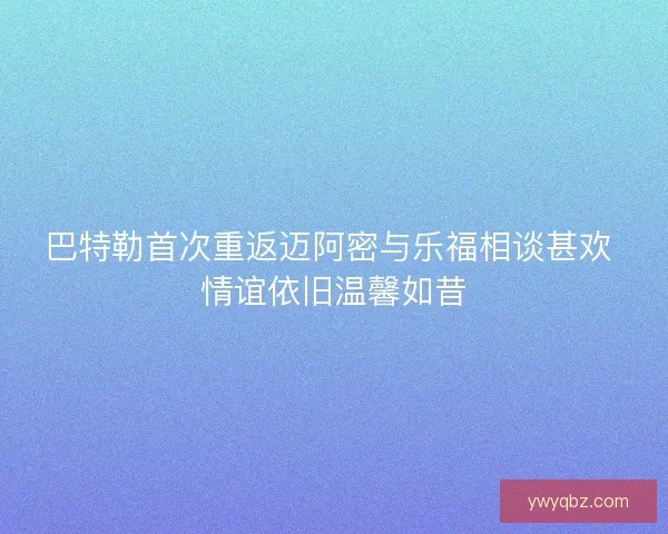 巴特勒首次重返迈阿密与乐福相谈甚欢 情谊依旧温馨如昔