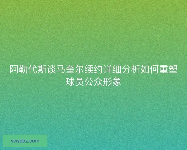 阿勒代斯谈马奎尔续约详细分析如何重塑球员公众形象
