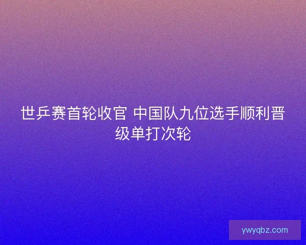 世乒赛首轮收官 中国队九位选手顺利晋级单打次轮