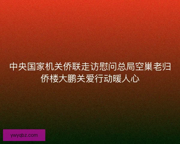 中央国家机关侨联走访慰问总局空巢老归侨楼大鹏关爱行动暖人心