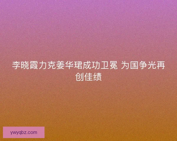 李晓霞力克姜华珺成功卫冕 为国争光再创佳绩 李晓霞力克姜华珺成功卫冕 为国争光再创佳绩