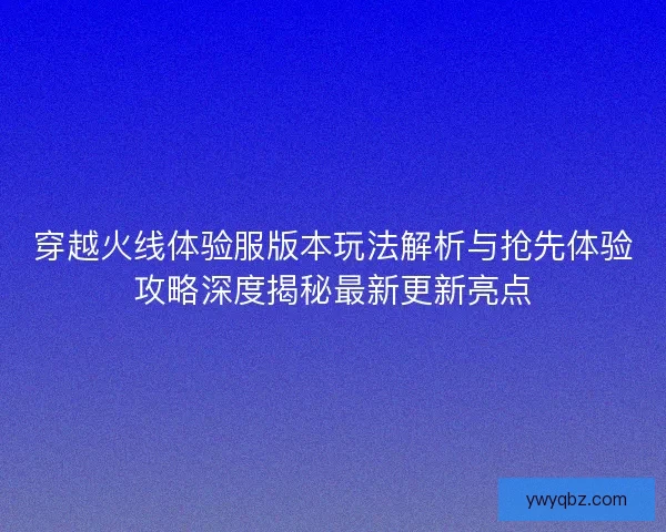 穿越火线体验服版本玩法解析与抢先体验攻略深度揭秘最新更新亮点 穿越火线体验服版本玩法解析与抢先体验攻略深度揭秘最新更新亮点