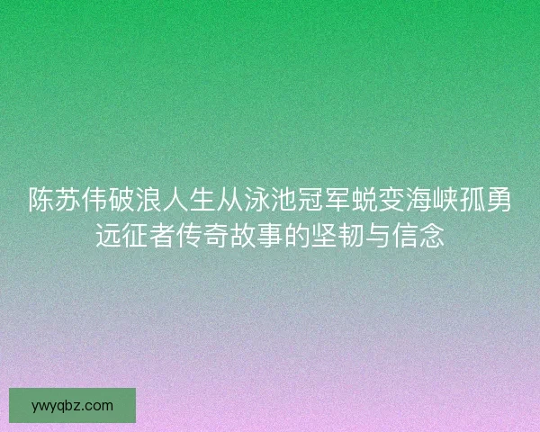 陈苏伟破浪人生从泳池冠军蜕变海峡孤勇远征者传奇故事的坚韧与信念 陈苏伟破浪人生从泳池冠军蜕变海峡孤勇远征者传奇故事的坚韧与信念