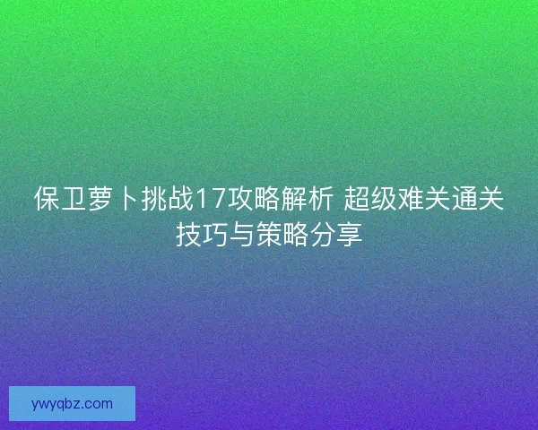 保卫萝卜挑战17攻略解析 超级难关通关技巧与策略分享