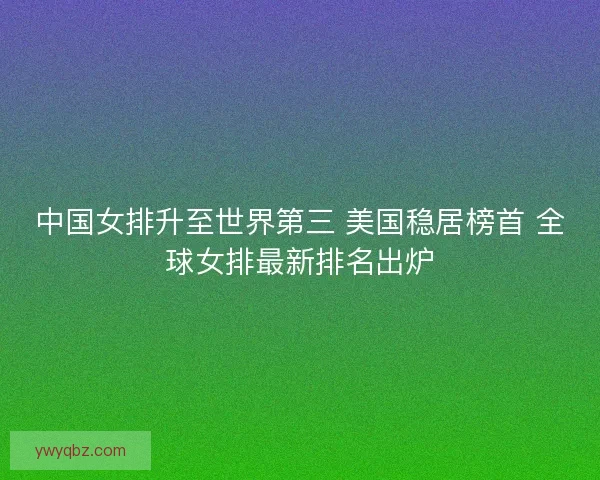 中国女排升至世界第三 美国稳居榜首 全球女排最新排名出炉