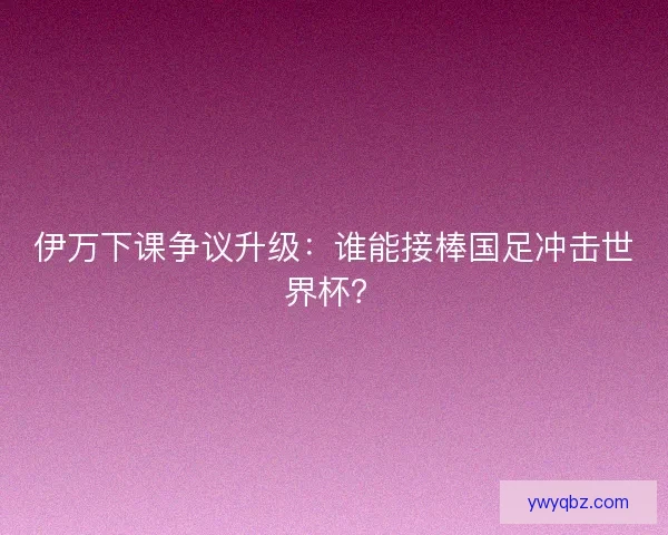 伊万下课争议升级：谁能接棒国足冲击世界杯？