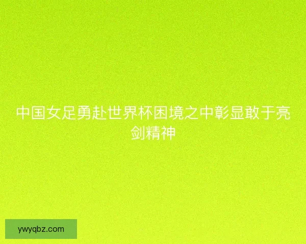 中国女足勇赴世界杯困境之中彰显敢于亮剑精神 中国女足勇赴世界杯困境之中彰显敢于亮剑精神