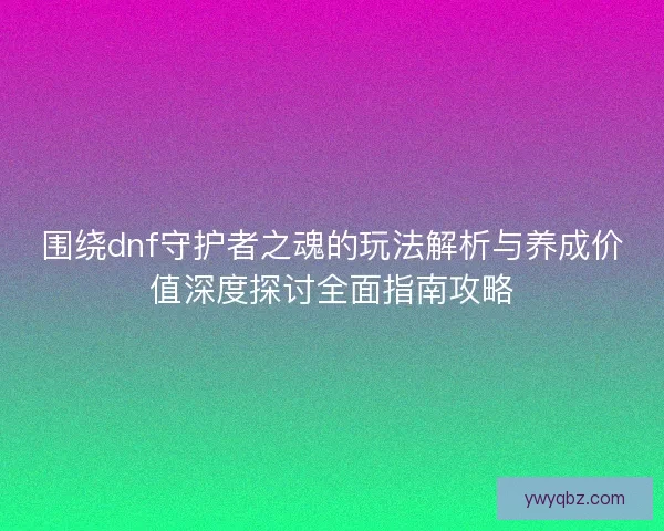 围绕dnf守护者之魂的玩法解析与养成价值深度探讨全面指南攻略 围绕dnf守护者之魂的玩法解析与养成价值深度探讨全面指南攻略