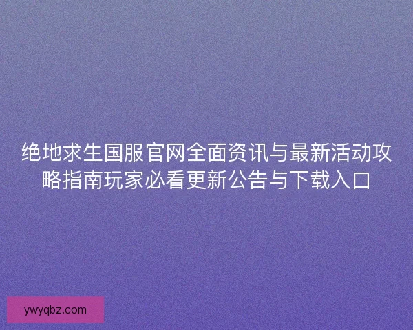 绝地求生国服官网全面资讯与最新活动攻略指南玩家必看更新公告与下载入口