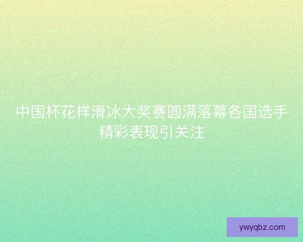 中国杯花样滑冰大奖赛圆满落幕各国选手精彩表现引关注 中国杯花样滑冰大奖赛圆满落幕各国选手精彩表现引关注