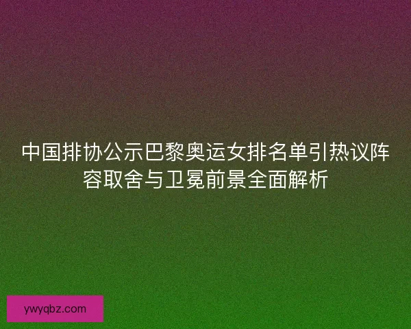 中国排协公示巴黎奥运女排名单引热议阵容取舍与卫冕前景全面解析