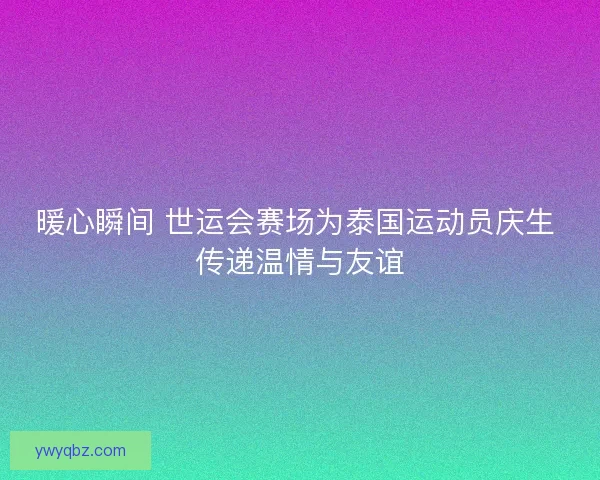 暖心瞬间 世运会赛场为泰国运动员庆生 传递温情与友谊