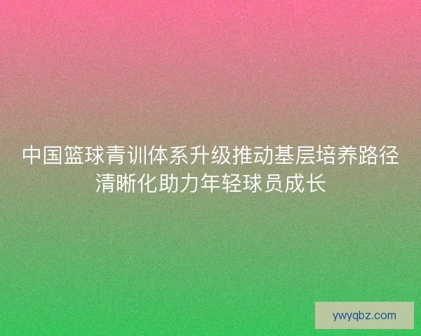 中国篮球青训体系升级推动基层培养路径清晰化助力年轻球员成长 中国篮球青训体系升级推动基层培养路径清晰化助力年轻球员成长